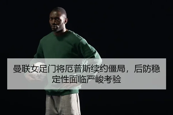 曼联女足门将厄普斯续约僵局，后防稳定性面临严峻考验